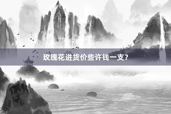 玫瑰花进货价些许钱一支？